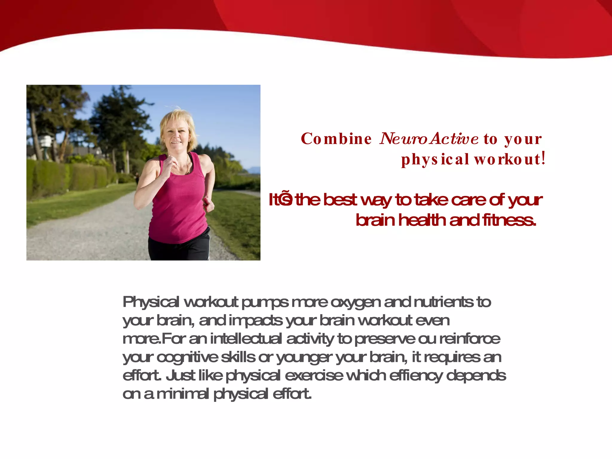 Combine  NeuroActive   to your  physical workout! It’s the best way to take care of your  brain health and fitness.  Physical workout pumps more oxygen and nutrients to your brain, and impacts your brain workout even more. For an intellectual activity to preserve ou reinforce your cognitive skills or younger your brain, it requires an effort.  Just like physical exercise which effiency depends on a minimal physical effort.   
