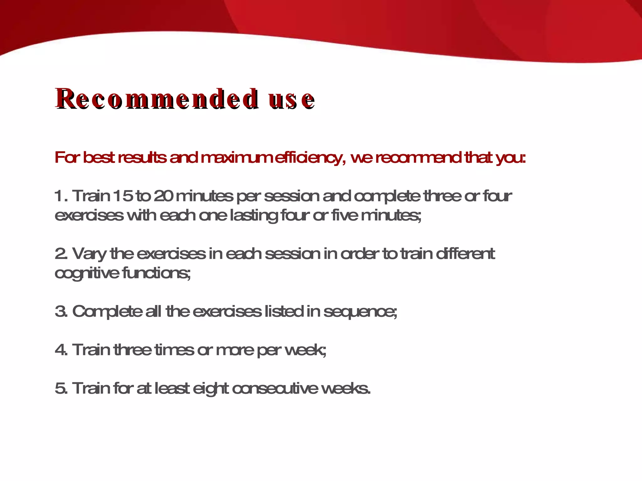 Recommended use For best results and maximum efficiency, we recommend that you: 1. Train 15 to 20 minutes per session and complete three or four exercises with each one lasting four or five minutes; 2. Vary the exercises in each session in order to train different cognitive functions; 3. Complete all the exercises listed in sequence; 4. Train three times or more per week; 5. Train for at least eight consecutive weeks. 