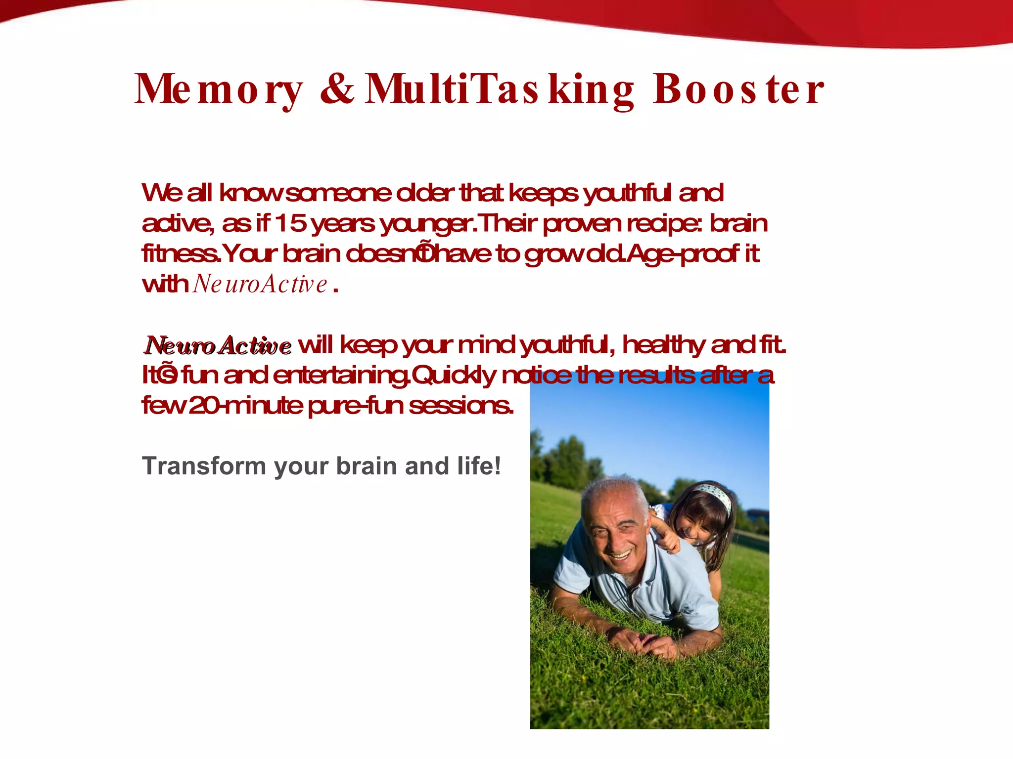 Memory & MultiTasking Booster   We all know someone older that keeps youthful and active, as if 15 years younger.Their proven recipe: brain fitness.Your brain doesn’t have to grow old.Age-proof it with  NeuroActive . NeuroActive  will keep your mind youthful, healthy and fit. It’s fun and entertaining.Quickly notice the results after a few 20-minute pure-fun sessions.  Transform your brain and life! 