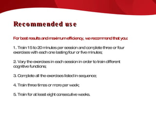 Recommended use For best results and maximum efficiency, we recommend that you: 1. Train 15 to 20 minutes per session and complete three or four exercises with each one lasting four or five minutes; 2. Vary the exercises in each session in order to train different cognitive functions; 3. Complete all the exercises listed in sequence; 4. Train three times or more per week; 5. Train for at least eight consecutive weeks. 