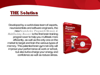 THE Solution Developed by a world-class team of experts, neuroscientists and software engineers, the new  NeuroActive Program® Memory & MultiTasking Booster  is the first brain training program ever to help you multitask more efficiently, as well as the only one on the market to target and train the various types of memory. This patented brain gym not only will improve your performance at work or school, but also turbo-charge your energy and confidence as well as reduce stress. 