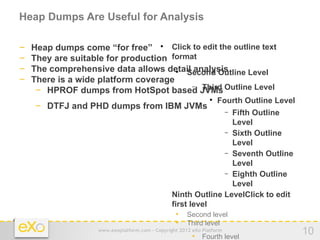 Heap Dumps Are Useful for Analysis

−   Heap dumps come “for free”  Click to edit the outline text
−   They are suitable for production format
−   The comprehensive data allows detail analysis
                                      
                                         Second Outline Level
−   There is a wide platform coverage
                                          − Third
     − HPROF dumps from HotSpot based JVMs Outline Level
                                                                
                                                                    Fourth Outline Level
    − DTFJ and PHD dumps from IBM JVMs                                  −
                                                                Fifth Outline
                                                                Level
                                                              − Sixth Outline
                                                                Level
                                                              − Seventh Outline
                                                                Level
                                                              − Eighth Outline
                                                                Level
                                            − Ninth Outline LevelClick to edit
                                              first level
                                                • Second level
                                                • Third level
                    www.exoplatform.com - Copyright 2012 eXo Platform
                                                         • Fourth level
                                                                                           10
 