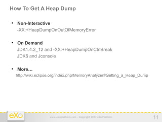 How To Get A Heap Dump


    Non-Interactive
    -XX:+HeapDumpOnOutOfMemoryError


    On Demand
    JDK1.4.2_12 and -XX:+HeapDumpOnCtrlBreak
    JDK6 and Jconsole


    More…
    http://wiki.eclipse.org/index.php/MemoryAnalyzer#Getting_a_Heap_Dump




                     www.exoplatform.com - Copyright 2012 eXo Platform     11
 