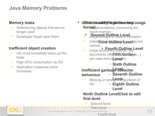 Java Memory Problems

− Memory leaks                                     − Unnecessarily high memory usage
                                                    
                                                      Click to edit the outline text
    •   Referencing objects that are no                  format
                                                         • Implementations consuming too
        longer used                                              much memory
    •   Developer forget clear them                      •
                                                             
                                                                  Second Outline Level
                                                                 Large amount of state information
                                                         •       Unbound or inefficiently configured
                                                                   − Third Outline Level
                                                                 caches
− Inefficient object creation                            •       Large temporary objects: bigLevel
                                                                         
                                                                           Fourth Outline
    •   GC must constantly clean up the                                      − Fifth Outline
                                                                 documents (XML, PDF, images...)
        heap                                                     are read and processed
                                                                                Level
    •   High CPU consumption by GC                                              −
                                                                        Sixth Outline
    •   Application response times
                                                                        Level
                                                   − Inefficient garbage collector
        increases
                                                     behaviour        − Seventh Outline
                                                                        Level
                                                      • Missing or wrong configuration of
                                                          GC          − Eighth Outline
                                                                        Level
                                                    − Ninth Outline LevelClick to edit
                                                      first level
                                                        • Second level
                                                        • Third level
                            www.exoplatform.com - Copyright 2012 eXo Platform
                                                                   • Fourth level
                                                                                                       13
 