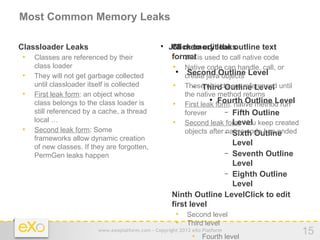 Most Common Memory Leaks

− Classloader Leaks                                − JNI memory leaks
                                                    
                                                      Click to edit the outline text
   •   Classes are referenced by their                   format is used to call native code
                                                         • JNI
       class loader                                      • Native code can handle, call, or
   •   They will not get garbage collected                  create javaOutline Level
                                                             Second objects
       until classloader itself is collected             •    These objects are referenced until
                                                                 − Third Outline Level
   •   First leak form: an object whose                       the native method returns
       class belongs to the class loader is              •
                                                                       
                                                                          Fourth Outline Level
                                                              First leak form: native method run
       still referenced by a cache, a thread                  forever       − Fifth Outline
       local …                                           •                    Level
                                                              Second leak form: You keep created
   •   Second leak form: Some                                 objects after − Sixth Outline
                                                                            native code has ended
       frameworks allow dynamic creation
       of new classes. If they are forgotten,
                                                                        Level
       PermGen leaks happen                                           − Seventh Outline
                                                                        Level
                                                                      − Eighth Outline
                                                                        Level
                                                    − Ninth Outline LevelClick to edit
                                                      first level
                                                        • Second level
                                                        • Third level
                            www.exoplatform.com - Copyright 2012 eXo Platform
                                                                 • Fourth level
                                                                                                    15
 