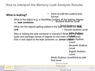 How to interpret the Memory Leak Analysis Results

                                       Click to edit the outline text
                                            
What is leaking?
                                       format
   – What is the object (e.g. a HashMap) holding all the leaking objects
     i.e. leak container.
                                         
                                            Second Outline Level
                                              − Third Outline Level
   – What are the objects getting added to the leak container i.e. leak
     unit.                                         
                                                     Fourth Outline Level
                                                          − Fifth Outline
   – Who is holding the leak container in memory? What are the object
     types and package names of objects on the chain of Level
                                                            references
                                                          − Sixth
     from a root object to the leak container i.e. owner chain. Outline
                                                            Level
                                                          − Seventh Outline
                                                            Level
                                                          − Eighth Outline
                                                            Level
                                      − Ninth Outline LevelClick to edit
                                          first level
                                            • Second level
                                            • Third level
                    www.exoplatform.com - Copyright 2012 eXo Platform
                                                         • Fourth level
                                                                              16
 