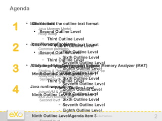 Agenda


1   − Introduction the outline text format
       Click to edit
    


          − Java Memory Model
           
              Second Outline Level
          − Heap dump
               − Third Outline Level
    −
2
        Java Memorythe outline text format
                         Problems
          Click to editFourth Outline Level
                     

          − Common problems
                          −
          − Memory Leak Fifth Outline Level
           
              Second Outline Level
                          − Sixth Outline Level
               − Third Outline Level
                          − Seventh Outline Level

3   −    Analysing Heap Dumps with Eclipse Memory Analyzer (MAT)
          Click to editFourth Outline Level
                        the outline text format
    
                     
                          − Eighth Outline Level
          − Shallow & Retained Size, Dominator Tree
                          − Fifth Outline Level
    −         Second Outline Level item
          Ninth Outline LevelAgendaMAT 1
           
          − Analysing Heap dumps with
                          −
           − Second level Sixth Outline Level
               − Third Outline Level
                          − Seventh Outline Level

4   −
    −
         Java runtimeFourth Outline Level
                       profiling
          − JvisualVM & −
                          − Eighth Outline Level
                          JProfiler
                             Fifth Outline Level
          Ninth Outline LevelAgenda item 2
          − eXo JCR statistic tool
                          −
           − Second level Sixth Outline Level
                          − Seventh Outline Level
                          − Eighth Outline Level

    −     Ninth Outline LevelAgenda item 3 eXo Platform
                    www.exoplatform.com - Copyright 2012           2
 