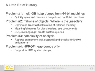 A Little Bit of History

Problem #1: multi-GB heap dumps from 64-bit machines
    
        Quickly open and re-open a heap dump on 32-bit machines
Problem #2: millions of objects. Where is the „needle“?
    
        Dominator Tree: fast calculation of retained memory
    
        Meaningful names for class loaders: see components
    
        SQL-like language: create custom queries
Problem #3: complexity of analysis
    
        Reports on memory leak suspects and checks for known
        antipatterns
Problem #4: HPROF heap dumps only
    
        Support for IBM system dumps




                   www.exoplatform.com - Copyright 2012 eXo Platform   22
 