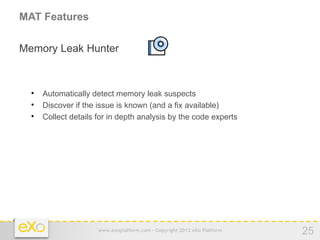 MAT Features

Memory Leak Hunter


  
      Automatically detect memory leak suspects
  
      Discover if the issue is known (and a fix available)
  
      Collect details for in depth analysis by the code experts




                      www.exoplatform.com - Copyright 2012 eXo Platform   25
 