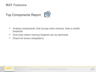 MAT Features


Top Components Report


  
      Analyze components, that occupy more memory, than a certain
      threshold
  
      Give hints where memory footprint can be optimized
  
      Check for known antipatterns




                    www.exoplatform.com - Copyright 2012 eXo Platform   28
 