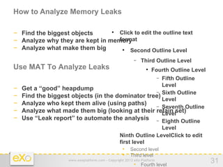 How to Analyze Memory Leaks

− Find the biggest objects        Click to edit the outline text
                                             


− Analyze why they are kept in memory
                                  format
− Analyze what make them big          Second Outline Level
                                                   



                                                          −   Third Outline Level
Use MAT To Analyze Leaks                                         
                                                                     Fourth Outline Level
                                                        Fifth Outline    −
                                                        Level
−   Get a “good” heapdump
                                                      − Sixth Outline
−   Find the biggest objects (in the dominator tree)
                                                        Level
−   Analyze who kept them alive (using paths)         − Seventh Outline
−   Analyze what made them big (looking at their retain set)
                                                        Level
−   Use “Leak report” to automate the analysis − Eighth Outline
                                                        Level
                                    − Ninth Outline LevelClick to edit
                                      first level
                                        • Second level
                                        • Third level
                     www.exoplatform.com - Copyright 2012 eXo Platform
                                                          • Fourth level
                                                                                            31
 