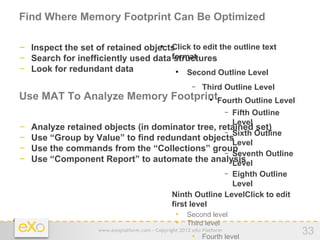 Find Where Memory Footprint Can Be Optimized

− Inspect the set of retained objectsClick to edit the outline text
                                            


− Search for inefficiently used data format
                                      structures
− Look for redundant data                Second Outline Level
                                                  



                                                         −   Third Outline Level
Use MAT To Analyze Memory FootprintFourth Outline Level         


                                                       Fifth Outline    −
                                                       Level
−   Analyze retained objects (in dominator tree, retained set)
                                                     − Sixth Outline
−   Use “Group by Value” to find redundant objects
                                                       Level
−   Use the commands from the “Collections” group    − Seventh Outline
−   Use “Component Report” to automate the analysis    Level
                                                     − Eighth Outline
                                                       Level
                                   − Ninth Outline LevelClick to edit
                                     first level
                                       • Second level
                                       • Third level
                    www.exoplatform.com - Copyright 2012 eXo Platform
                                                         • Fourth level
                                                                                   33
 