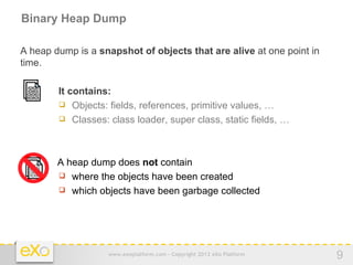 Binary Heap Dump

A heap dump is a snapshot of objects that are alive at one point in
time.

            It contains:
 IOIOII
 IOIIOI
 OIOIO
 IIOIIOI

             Objects: fields, references, primitive values, …
             Classes: class loader, super class, static fields, …




  IOIOII    A heap dump does not contain
  IOIIOI
  OIOIO
  IIOIIOI    where the objects have been created
             which objects have been garbage collected




                       www.exoplatform.com - Copyright 2012 eXo Platform   9
 