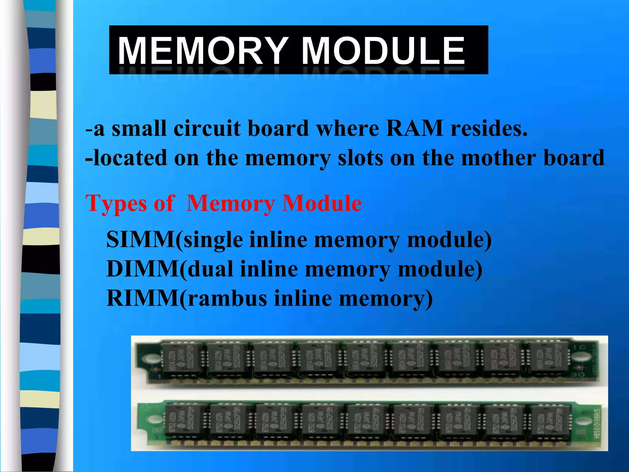 -a small circuit board where RAM resides.
-located on the memory slots on the mother board
SIMM(single inline memory module)
DIMM(dual inline memory module)
RIMM(rambus inline memory)
Types of Memory Module
 