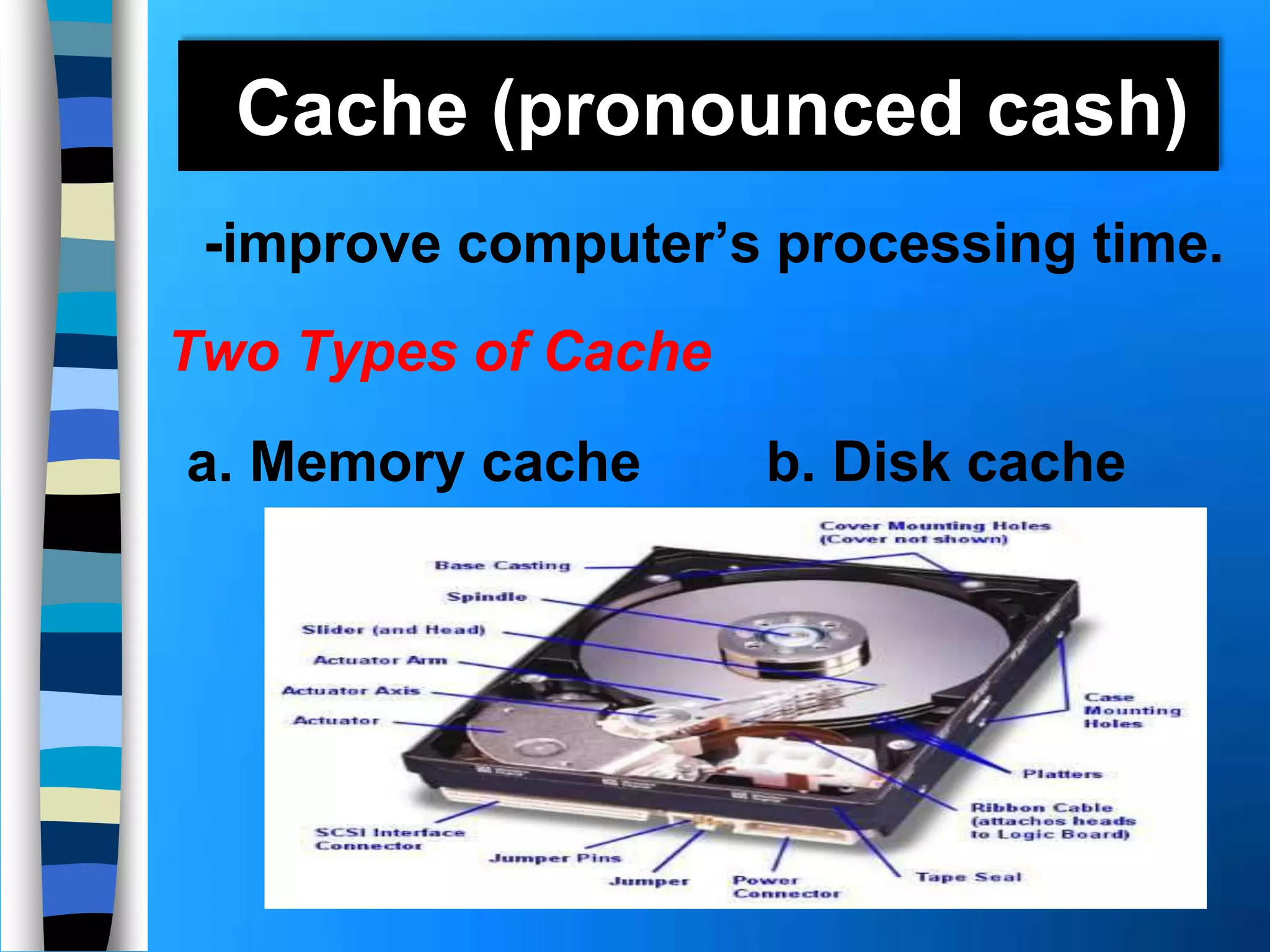 Cache (pronounced cash)
-improve computer’s processing time.
Two Types of Cache
a. Memory cache b. Disk cache
 