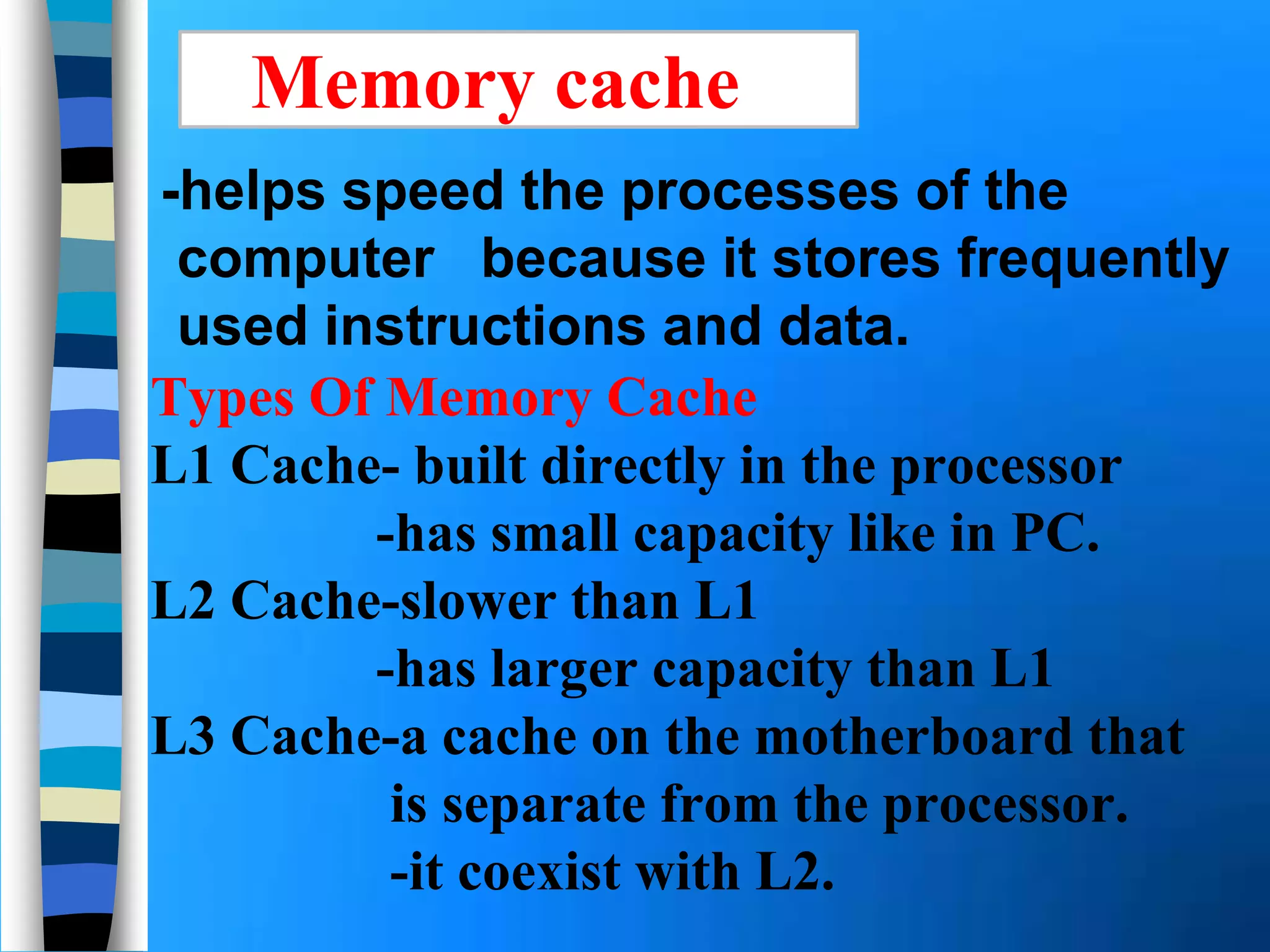 Types Of Memory Cache
L1 Cache- built directly in the processor
-has small capacity like in PC.
L2 Cache-slower than L1
-has larger capacity than L1
L3 Cache-a cache on the motherboard that
is separate from the processor.
-it coexist with L2.
-helps speed the processes of the
computer because it stores frequently
used instructions and data.
Memory cache
 