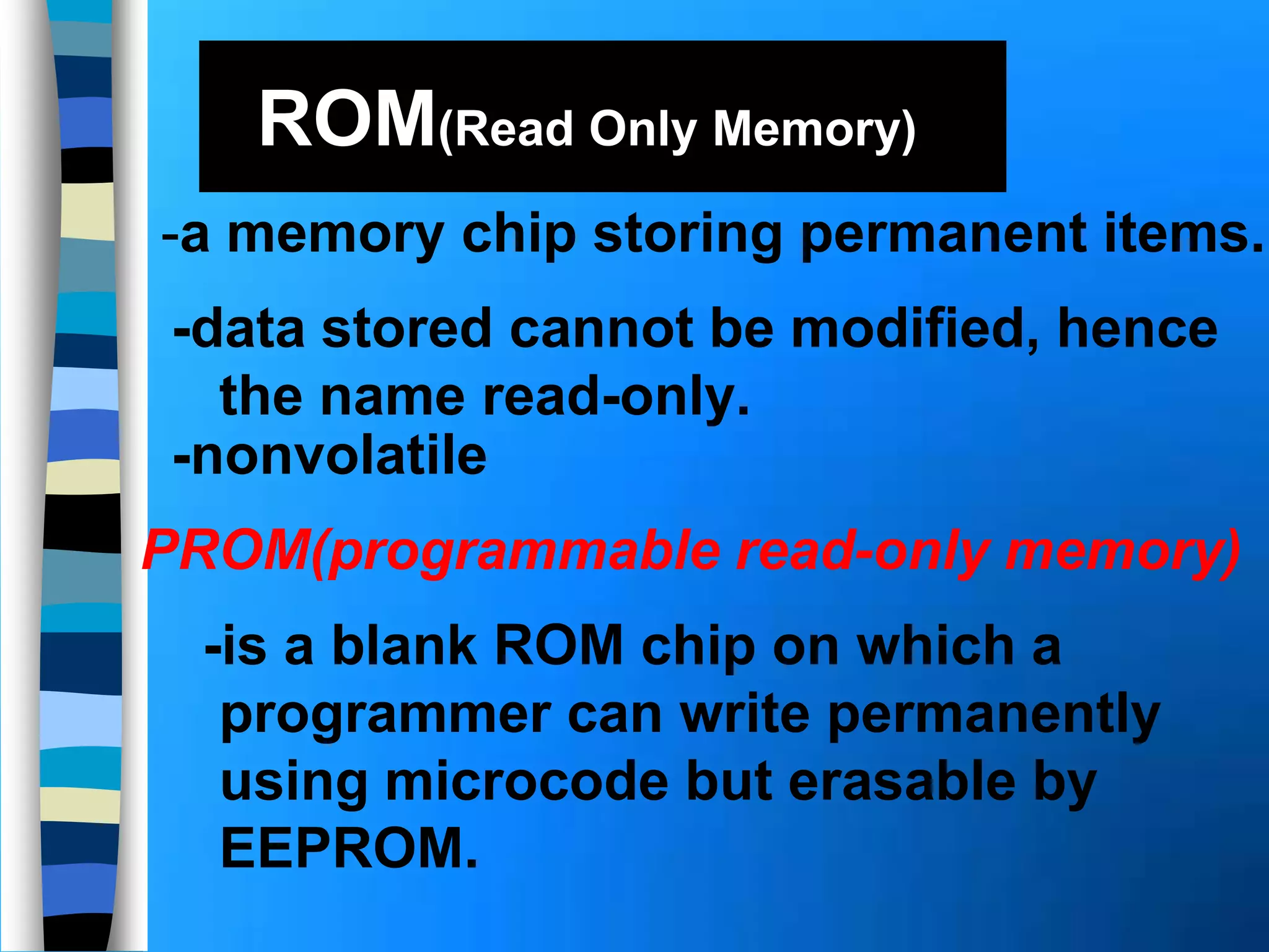 ROM(Read Only Memory)
-data stored cannot be modified, hence
the name read-only.
-a memory chip storing permanent items.
PROM(programmable read-only memory)
-nonvolatile
-is a blank ROM chip on which a
programmer can write permanently
using microcode but erasable by
EEPROM.
 