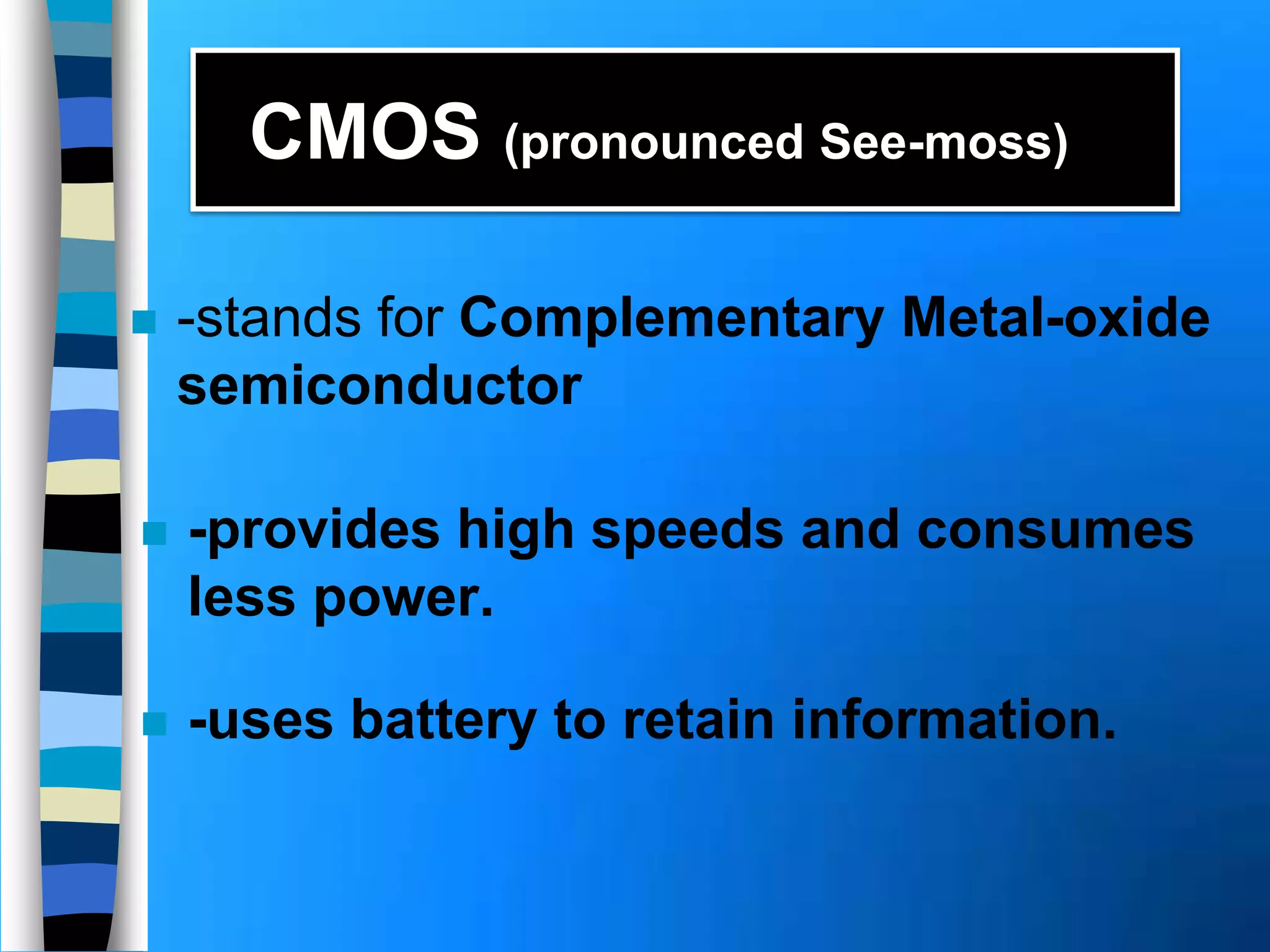 CMOS (pronounced See-moss)
 -stands for Complementary Metal-oxide
semiconductor
 -provides high speeds and consumes
less power.
 -uses battery to retain information.
 