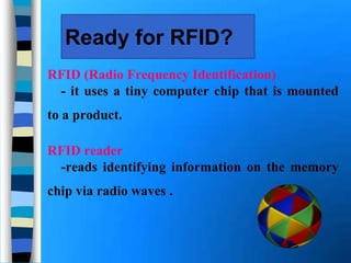Ready for RFID?
RFID (Radio Frequency Identification)
- it uses a tiny computer chip that is mounted
to a product.
RFID reader
-reads identifying information on the memory
chip via radio waves .
 