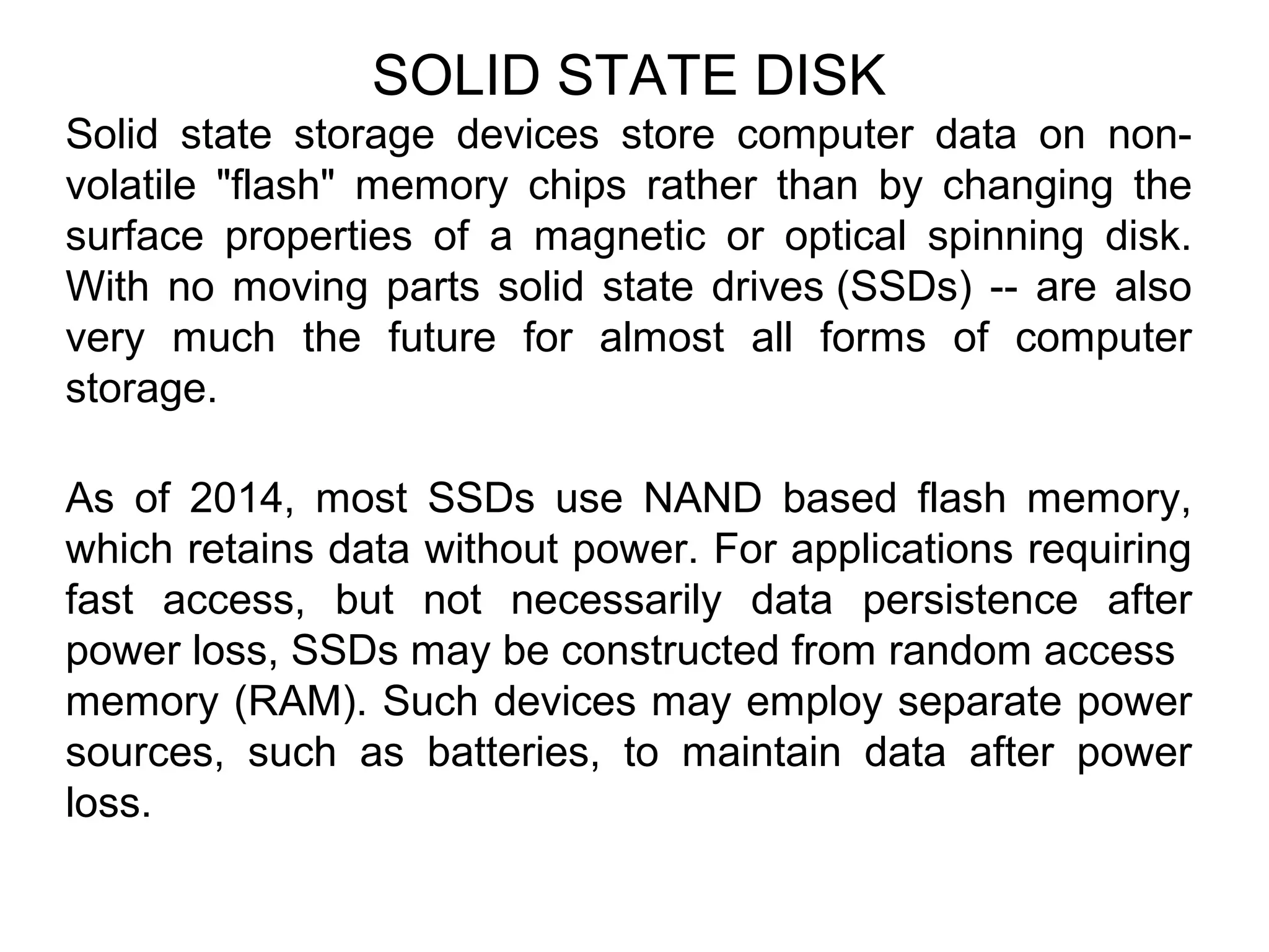 SOLID STATE DISK
Solid state storage devices store computer data on non-
volatile "flash" memory chips rather than by changing the
surface properties of a magnetic or optical spinning disk.
With no moving parts solid state drives (SSDs) -- are also
very much the future for almost all forms of computer
storage.
As of 2014, most SSDs use NAND based flash memory,
which retains data without power. For applications requiring
fast access, but not necessarily data persistence after
power loss, SSDs may be constructed from random access
memory (RAM). Such devices may employ separate power
sources, such as batteries, to maintain data after power
loss.
 