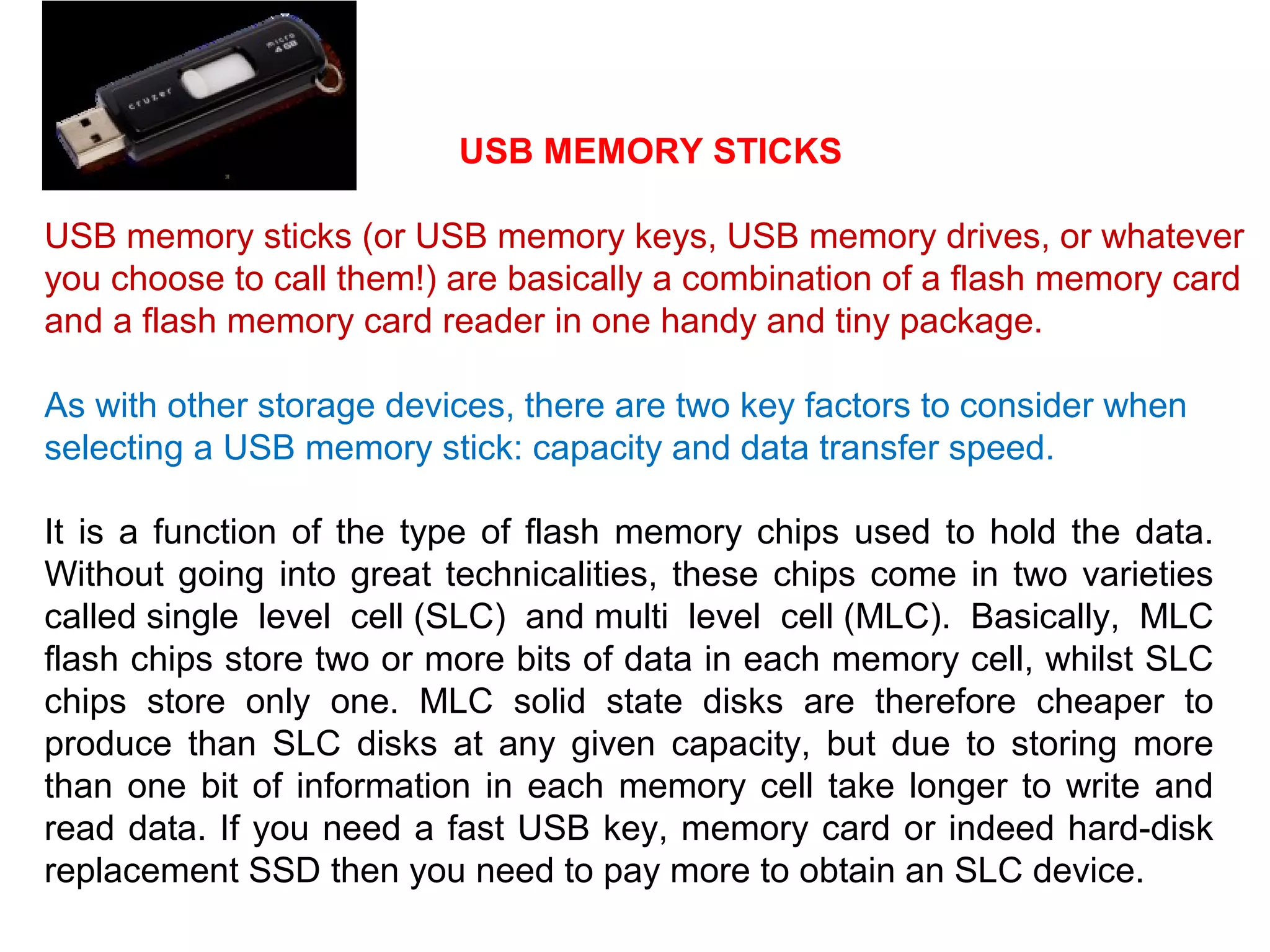 USB MEMORY STICKS
USB memory sticks (or USB memory keys, USB memory drives, or whatever
you choose to call them!) are basically a combination of a flash memory card
and a flash memory card reader in one handy and tiny package.
As with other storage devices, there are two key factors to consider when
selecting a USB memory stick: capacity and data transfer speed.
It is a function of the type of flash memory chips used to hold the data.
Without going into great technicalities, these chips come in two varieties
called single level cell (SLC) and multi level cell (MLC). Basically, MLC
flash chips store two or more bits of data in each memory cell, whilst SLC
chips store only one. MLC solid state disks are therefore cheaper to
produce than SLC disks at any given capacity, but due to storing more
than one bit of information in each memory cell take longer to write and
read data. If you need a fast USB key, memory card or indeed hard-disk
replacement SSD then you need to pay more to obtain an SLC device.
 