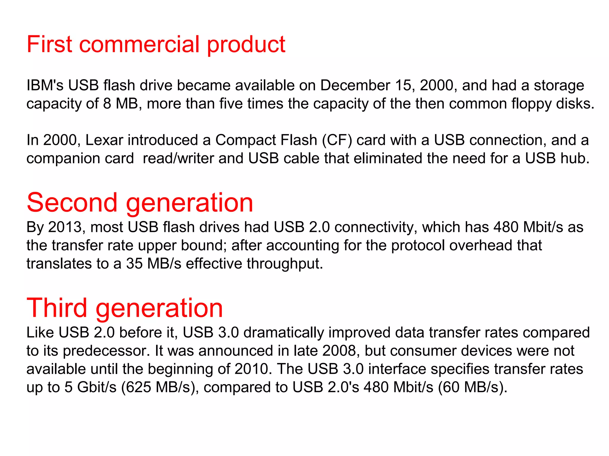 First commercial product
IBM's USB flash drive became available on December 15, 2000, and had a storage
capacity of 8 MB, more than five times the capacity of the then common floppy disks.
In 2000, Lexar introduced a Compact Flash (CF) card with a USB connection, and a
companion card read/writer and USB cable that eliminated the need for a USB hub.
Second generation
By 2013, most USB flash drives had USB 2.0 connectivity, which has 480 Mbit/s as
the transfer rate upper bound; after accounting for the protocol overhead that
translates to a 35 MB/s effective throughput.
Third generation
Like USB 2.0 before it, USB 3.0 dramatically improved data transfer rates compared
to its predecessor. It was announced in late 2008, but consumer devices were not
available until the beginning of 2010. The USB 3.0 interface specifies transfer rates
up to 5 Gbit/s (625 MB/s), compared to USB 2.0's 480 Mbit/s (60 MB/s).
 