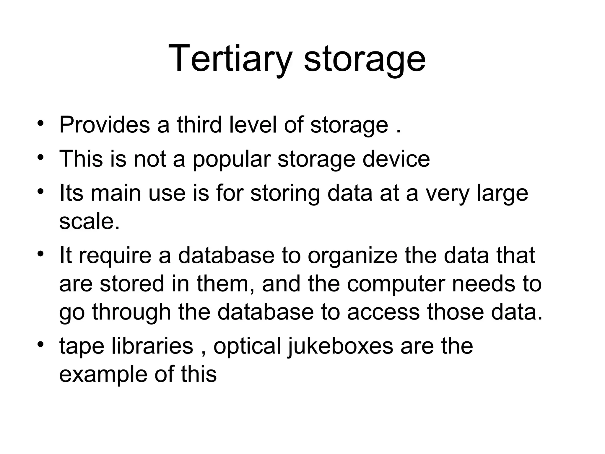 Tertiary storage
• Provides a third level of storage .
• This is not a popular storage device
• Its main use is for storing data at a very large
scale.
• It require a database to organize the data that
are stored in them, and the computer needs to
go through the database to access those data.
• tape libraries , optical jukeboxes are the
example of this
 