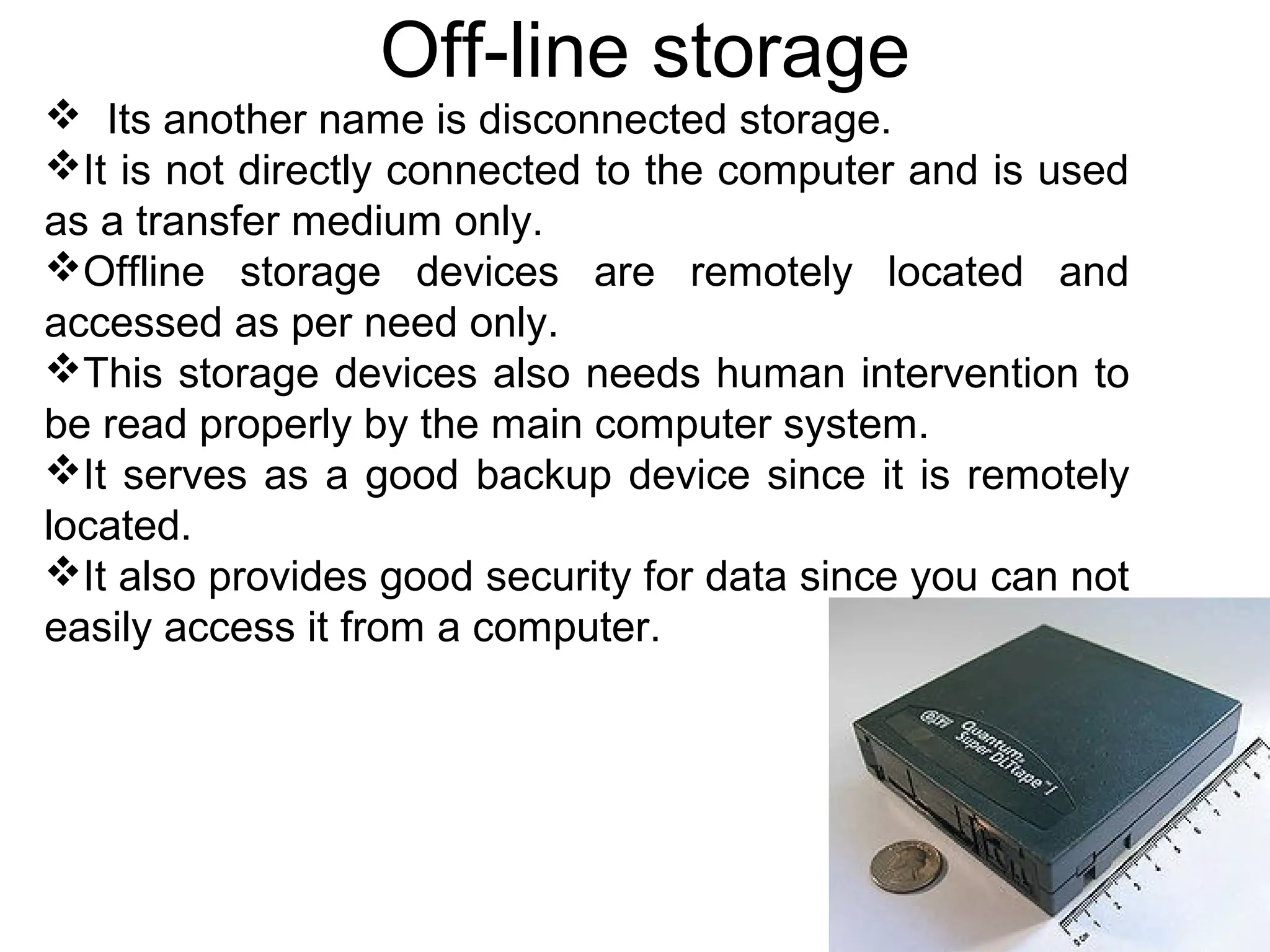 Off-line storage
 Its another name is disconnected storage.
It is not directly connected to the computer and is used
as a transfer medium only.
Offline storage devices are remotely located and
accessed as per need only.
This storage devices also needs human intervention to
be read properly by the main computer system.
It serves as a good backup device since it is remotely
located.
It also provides good security for data since you can not
easily access it from a computer.
 
