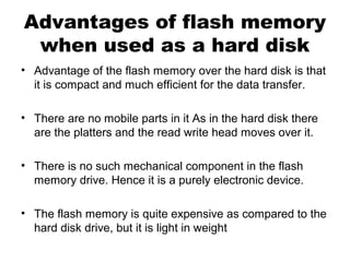 Advantages of flash memory
when used as a hard disk
• Advantage of the flash memory over the hard disk is that
it is compact and much efficient for the data transfer.
• There are no mobile parts in it As in the hard disk there
are the platters and the read write head moves over it.
• There is no such mechanical component in the flash
memory drive. Hence it is a purely electronic device.
• The flash memory is quite expensive as compared to the
hard disk drive, but it is light in weight
 