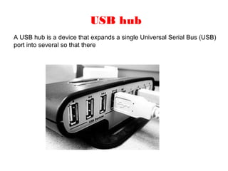 USB hub
A USB hub is a device that expands a single Universal Serial Bus (USB)
port into several so that there
 