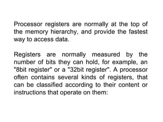 Processor registers are normally at the top of
the memory hierarchy, and provide the fastest
way to access data.
Registers are normally measured by the
number of bits they can hold, for example, an
"8bit register" or a "32bit register". A processor
often contains several kinds of registers, that
can be classified according to their content or
instructions that operate on them:
 