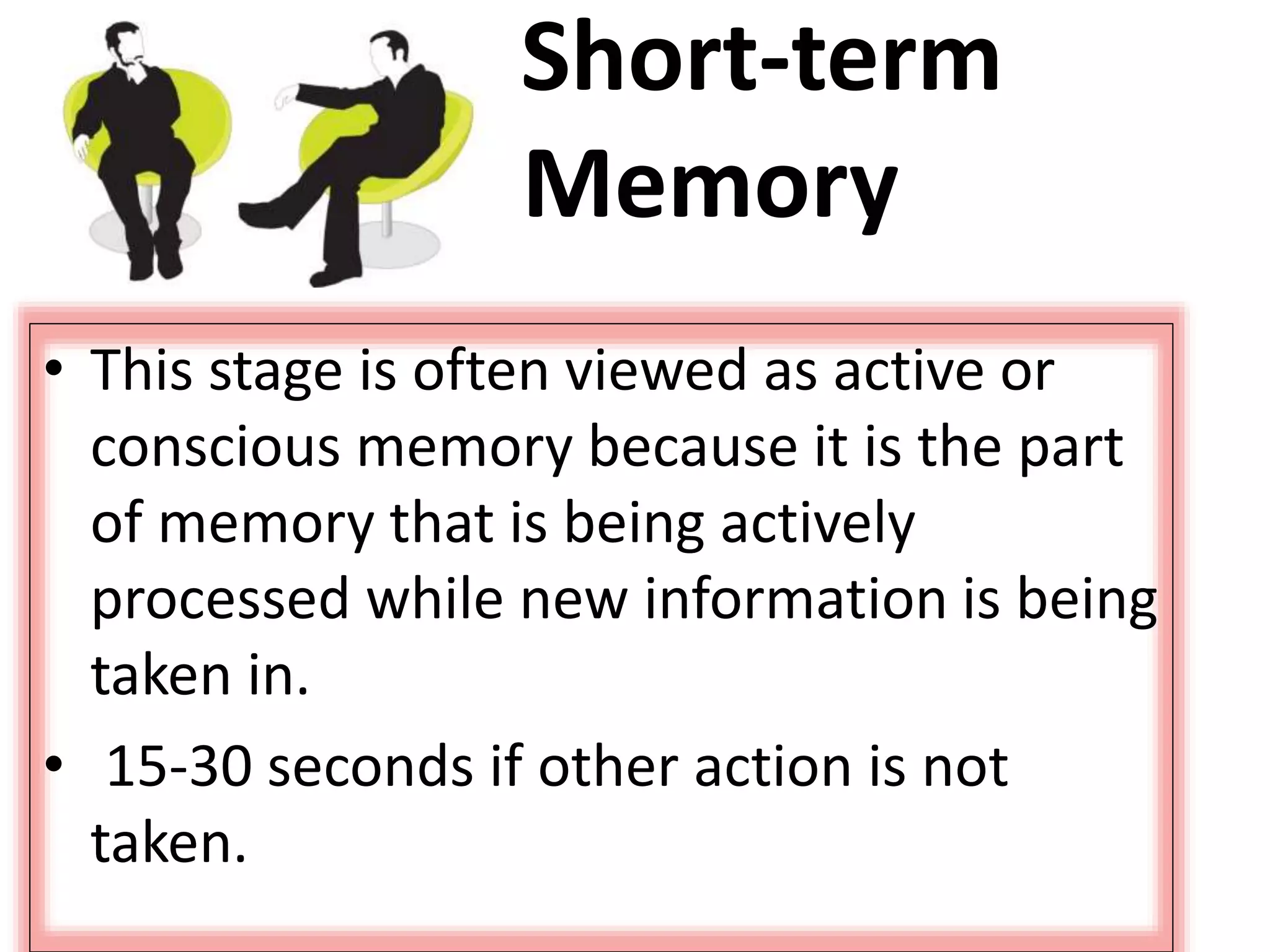 Short-term
Memory
• This stage is often viewed as active or
conscious memory because it is the part
of memory that is being actively
processed while new information is being
taken in.
• 15-30 seconds if other action is not
taken.
 
