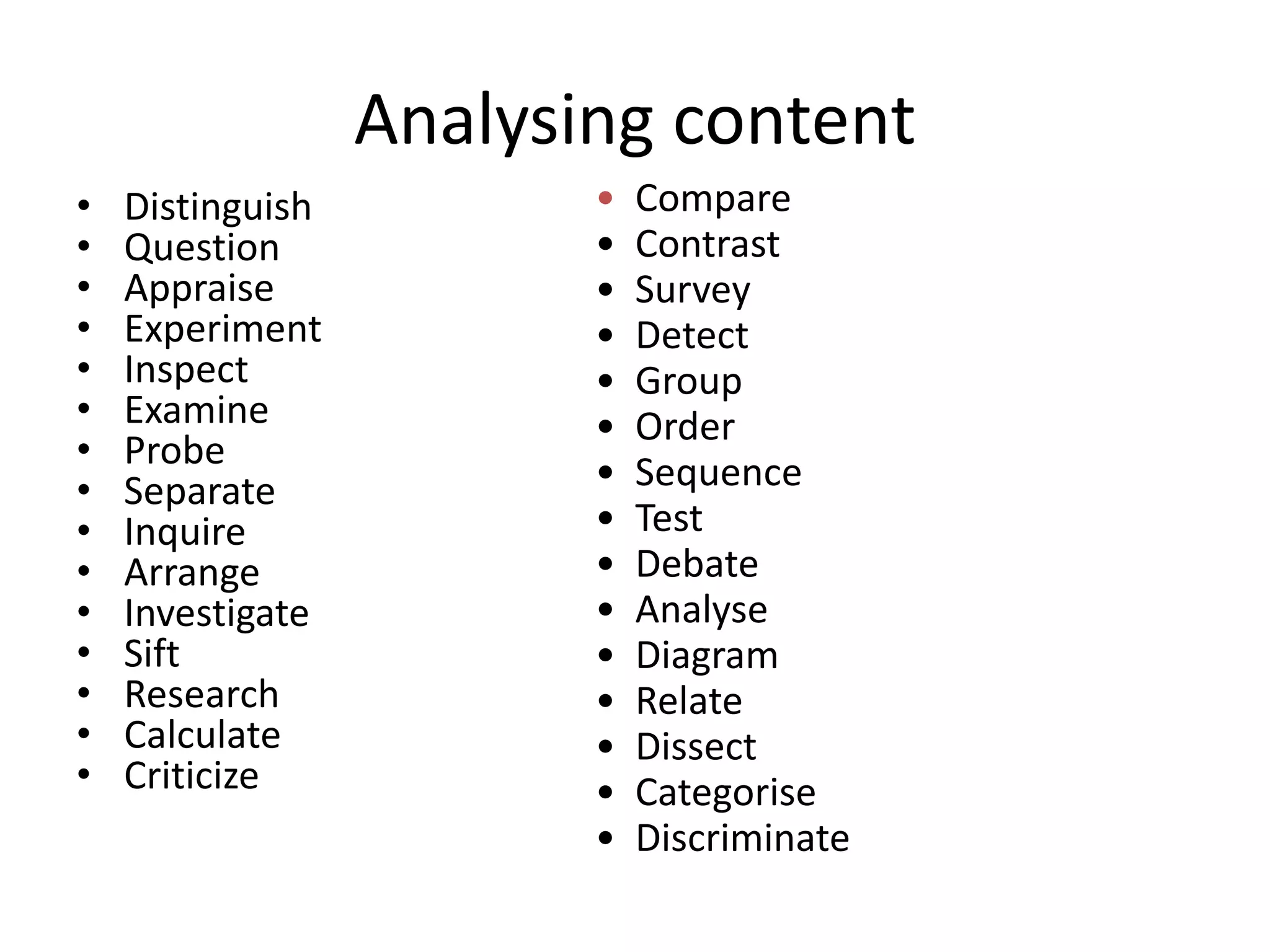 Analysing content
• Distinguish
• Question
• Appraise
• Experiment
• Inspect
• Examine
• Probe
• Separate
• Inquire
• Arrange
• Investigate
• Sift
• Research
• Calculate
• Criticize
• Compare
• Contrast
• Survey
• Detect
• Group
• Order
• Sequence
• Test
• Debate
• Analyse
• Diagram
• Relate
• Dissect
• Categorise
• Discriminate
Breaking
information down
into its component
elements
 