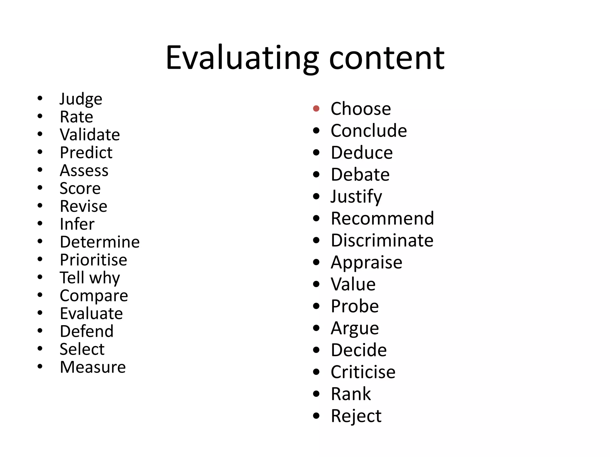 Evaluating content
• Judge
• Rate
• Validate
• Predict
• Assess
• Score
• Revise
• Infer
• Determine
• Prioritise
• Tell why
• Compare
• Evaluate
• Defend
• Select
• Measure
• Choose
• Conclude
• Deduce
• Debate
• Justify
• Recommend
• Discriminate
• Appraise
• Value
• Probe
• Argue
• Decide
• Criticise
• Rank
• Reject
 