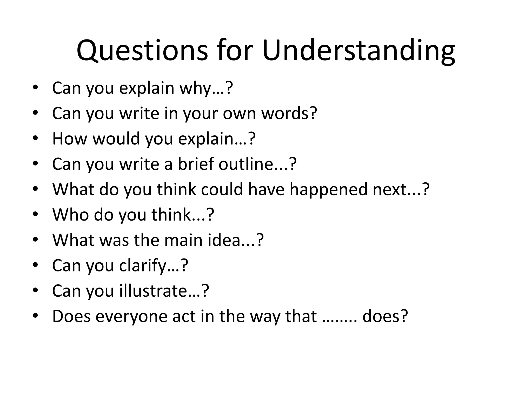 Questions for Understanding
• Can you explain why…?
• Can you write in your own words?
• How would you explain…?
• Can you write a brief outline...?
• What do you think could have happened next...?
• Who do you think...?
• What was the main idea...?
• Can you clarify…?
• Can you illustrate…?
• Does everyone act in the way that …….. does?
 
