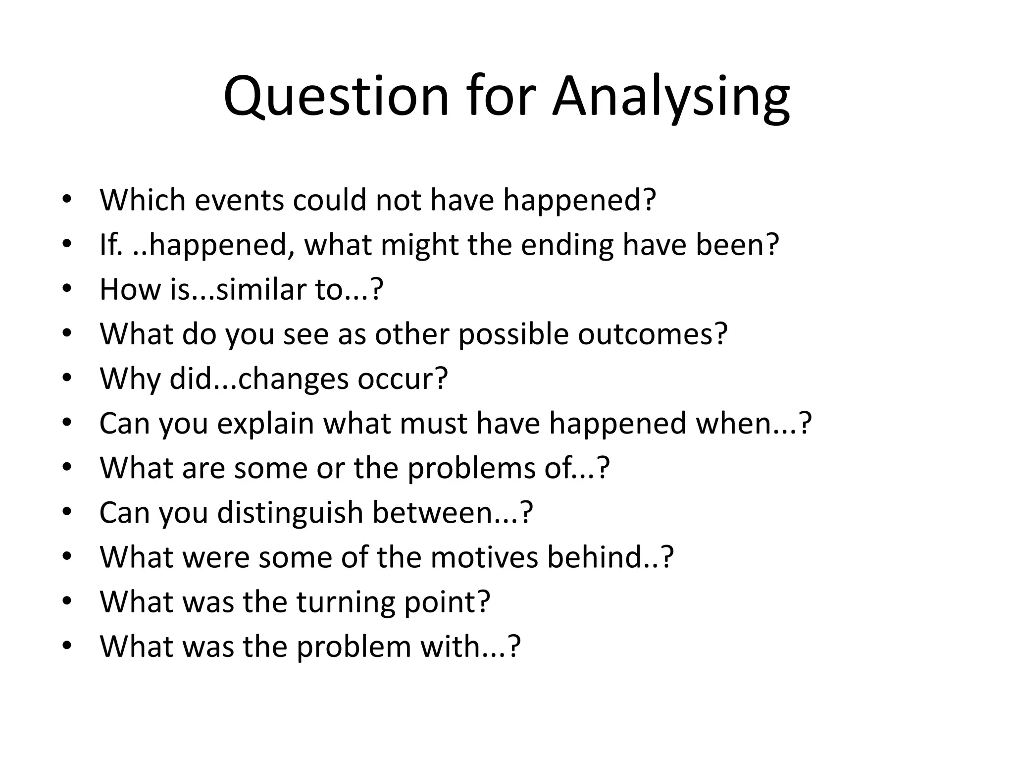 Question for Analysing
• Which events could not have happened?
• If. ..happened, what might the ending have been?
• How is...similar to...?
• What do you see as other possible outcomes?
• Why did...changes occur?
• Can you explain what must have happened when...?
• What are some or the problems of...?
• Can you distinguish between...?
• What were some of the motives behind..?
• What was the turning point?
• What was the problem with...?
 