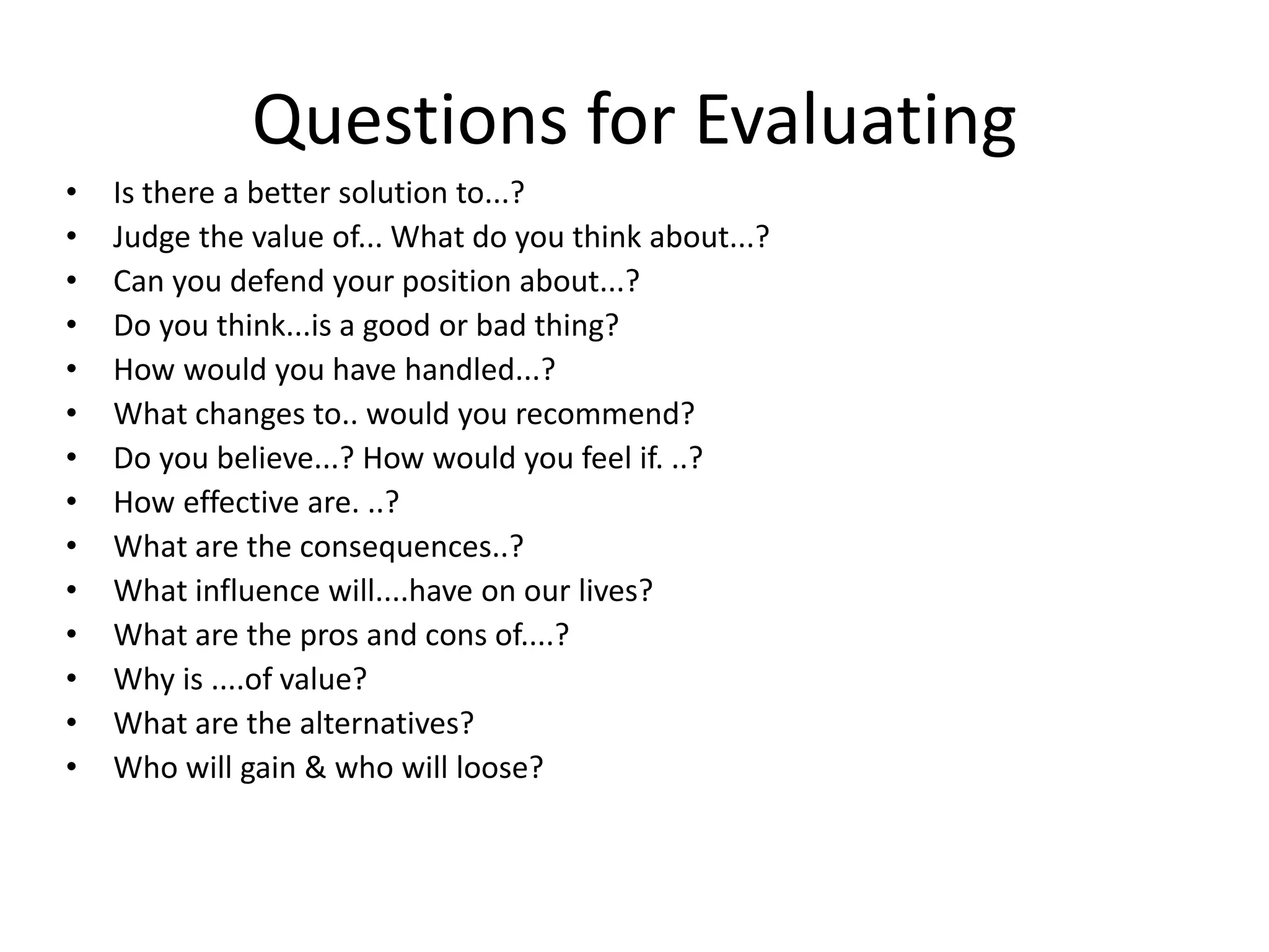 Questions for Evaluating
• Is there a better solution to...?
• Judge the value of... What do you think about...?
• Can you defend your position about...?
• Do you think...is a good or bad thing?
• How would you have handled...?
• What changes to.. would you recommend?
• Do you believe...? How would you feel if. ..?
• How effective are. ..?
• What are the consequences..?
• What influence will....have on our lives?
• What are the pros and cons of....?
• Why is ....of value?
• What are the alternatives?
• Who will gain & who will loose?
 
