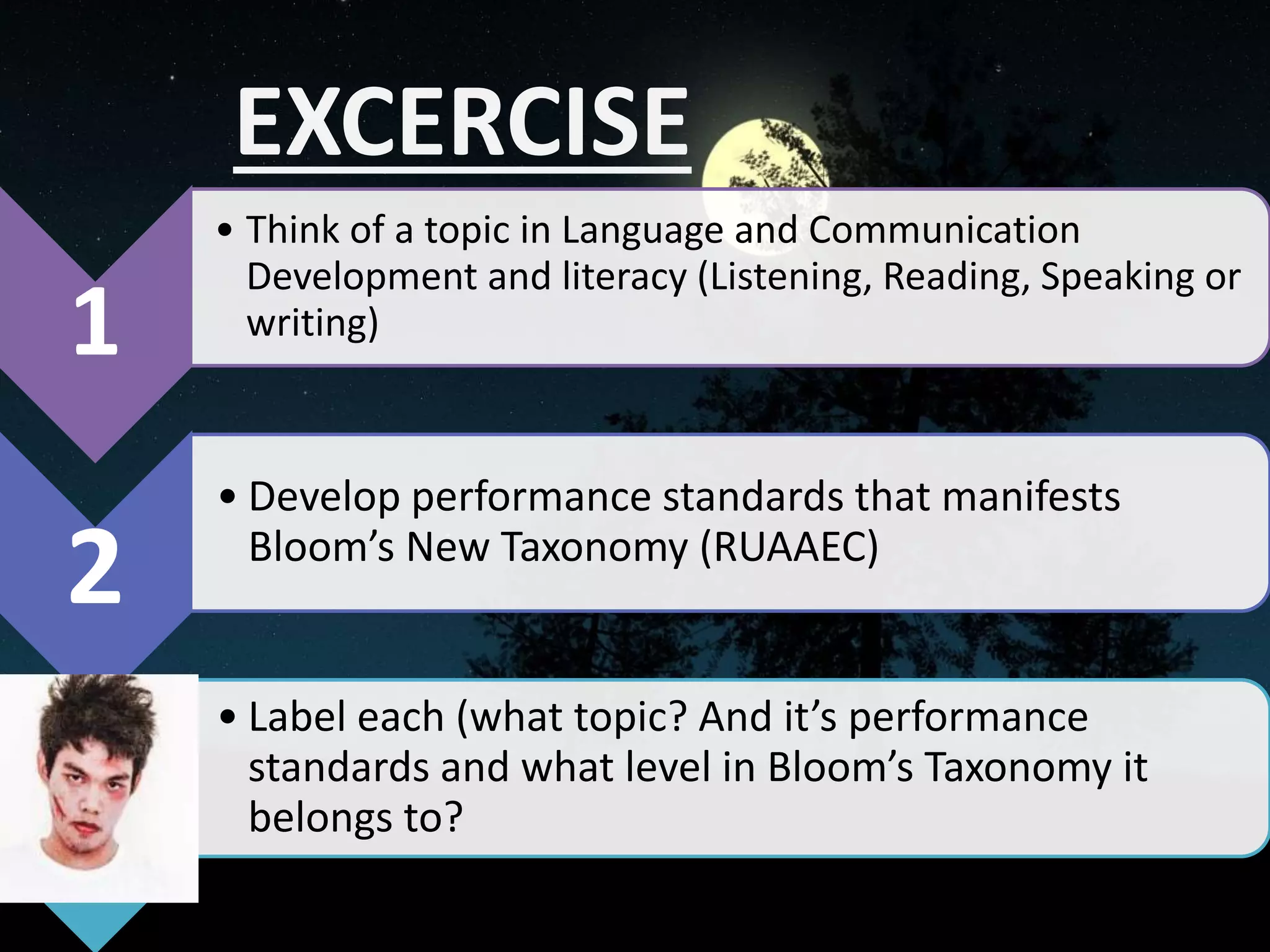 EXCERCISE
1
• Think of a topic in Language and Communication
Development and literacy (Listening, Reading, Speaking or
writing)
2
• Develop performance standards that manifests
Bloom’s New Taxonomy (RUAAEC)
• Label each (what topic? And it’s performance
standards and what level in Bloom’s Taxonomy it
belongs to?
 