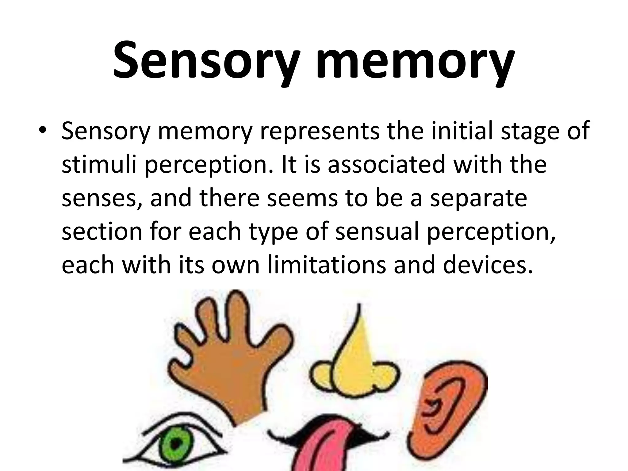 Sensory memory
• Sensory memory represents the initial stage of
stimuli perception. It is associated with the
senses, and there seems to be a separate
section for each type of sensual perception,
each with its own limitations and devices.
 