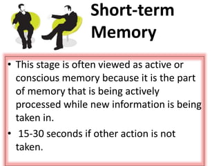 Short-term
Memory
• This stage is often viewed as active or
conscious memory because it is the part
of memory that is being actively
processed while new information is being
taken in.
• 15-30 seconds if other action is not
taken.
 