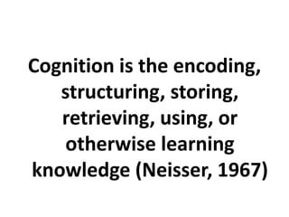 Cognition is the encoding,
structuring, storing,
retrieving, using, or
otherwise learning
knowledge (Neisser, 1967)
 