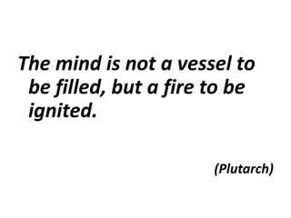 The mind is not a vessel to
be filled, but a fire to be
ignited.
(Plutarch)
 