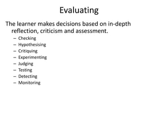 Evaluating
The learner makes decisions based on in-depth
reflection, criticism and assessment.
– Checking
– Hypothesising
– Critiquing
– Experimenting
– Judging
– Testing
– Detecting
– Monitoring
 