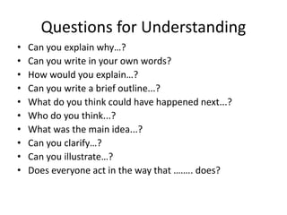 Questions for Understanding
• Can you explain why…?
• Can you write in your own words?
• How would you explain…?
• Can you write a brief outline...?
• What do you think could have happened next...?
• Who do you think...?
• What was the main idea...?
• Can you clarify…?
• Can you illustrate…?
• Does everyone act in the way that …….. does?
 