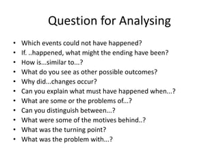 Question for Analysing
• Which events could not have happened?
• If. ..happened, what might the ending have been?
• How is...similar to...?
• What do you see as other possible outcomes?
• Why did...changes occur?
• Can you explain what must have happened when...?
• What are some or the problems of...?
• Can you distinguish between...?
• What were some of the motives behind..?
• What was the turning point?
• What was the problem with...?
 