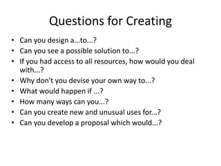 Questions for Creating
• Can you design a...to...?
• Can you see a possible solution to...?
• If you had access to all resources, how would you deal
with...?
• Why don't you devise your own way to...?
• What would happen if ...?
• How many ways can you...?
• Can you create new and unusual uses for...?
• Can you develop a proposal which would...?
 