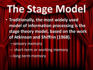 The Stage Model
• Traditionally, the most widely used
model of information processing is the
stage theory model, based on the work
of Atkinson and Shiffrin (1968).
–sensory memory
– short-term or working memory
–long-term memory
 