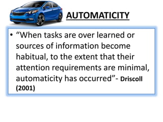 AUTOMATICITY
• “When tasks are over learned or
sources of information become
habitual, to the extent that their
attention requirements are minimal,
automaticity has occurred”- Driscoll
(2001)
 