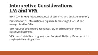 Interpretive Considerations:
LM and VPA
Both (LM & VPA) measure aspects of semantic and auditory memory
Presentation of information is organized/ meaningful for LM and
unorganized for VPA.
VPA requires single word responses; LM requires longer, more
cohesive responses.
VPA is multi-trial learning measure. For Adult Battery, LM represents
single-trial learning ability
13
 
