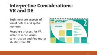 Interpretive Considerations:
VR and DE
Both measure aspects of
visual details and spatial
memory.
Response process for VR
includes more visual-
construction and fine motor
abilities than DE.
16
 